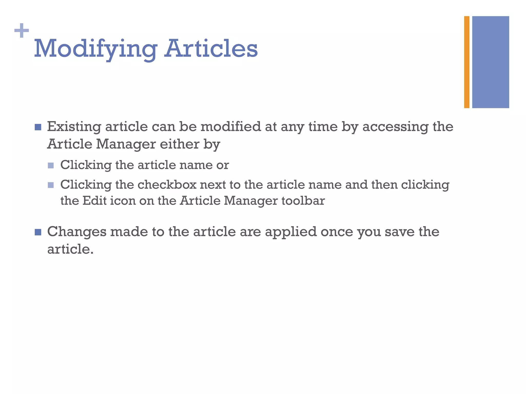 +
n  Existing article can be modified at any time by accessing the
Article Manager either by
n  Clicking the article name or
n  Clicking the checkbox next to the article name and then clicking
the Edit icon on the Article Manager toolbar
n  Changes made to the article are applied once you save the
article.
Modifying Articles
 