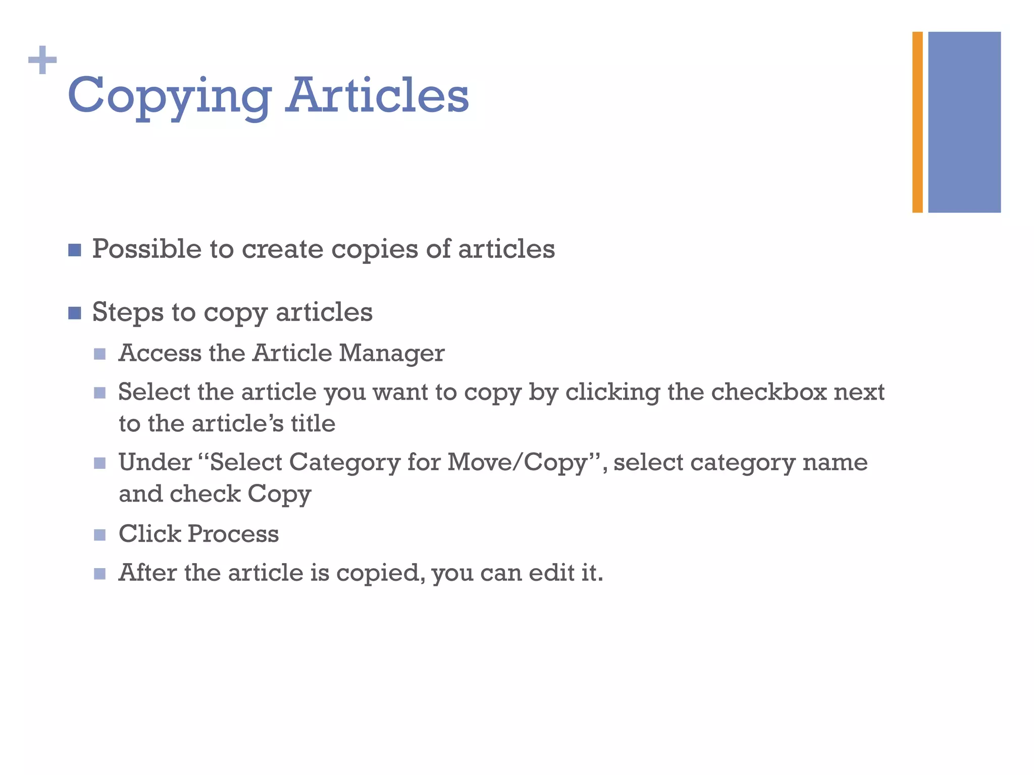 +
n  Possible to create copies of articles
n  Steps to copy articles
n  Access the Article Manager
n  Select the article you want to copy by clicking the checkbox next
to the article’s title
n  Under “Select Category for Move/Copy”, select category name
and check Copy
n  Click Process
n  After the article is copied, you can edit it.
Copying Articles
 
