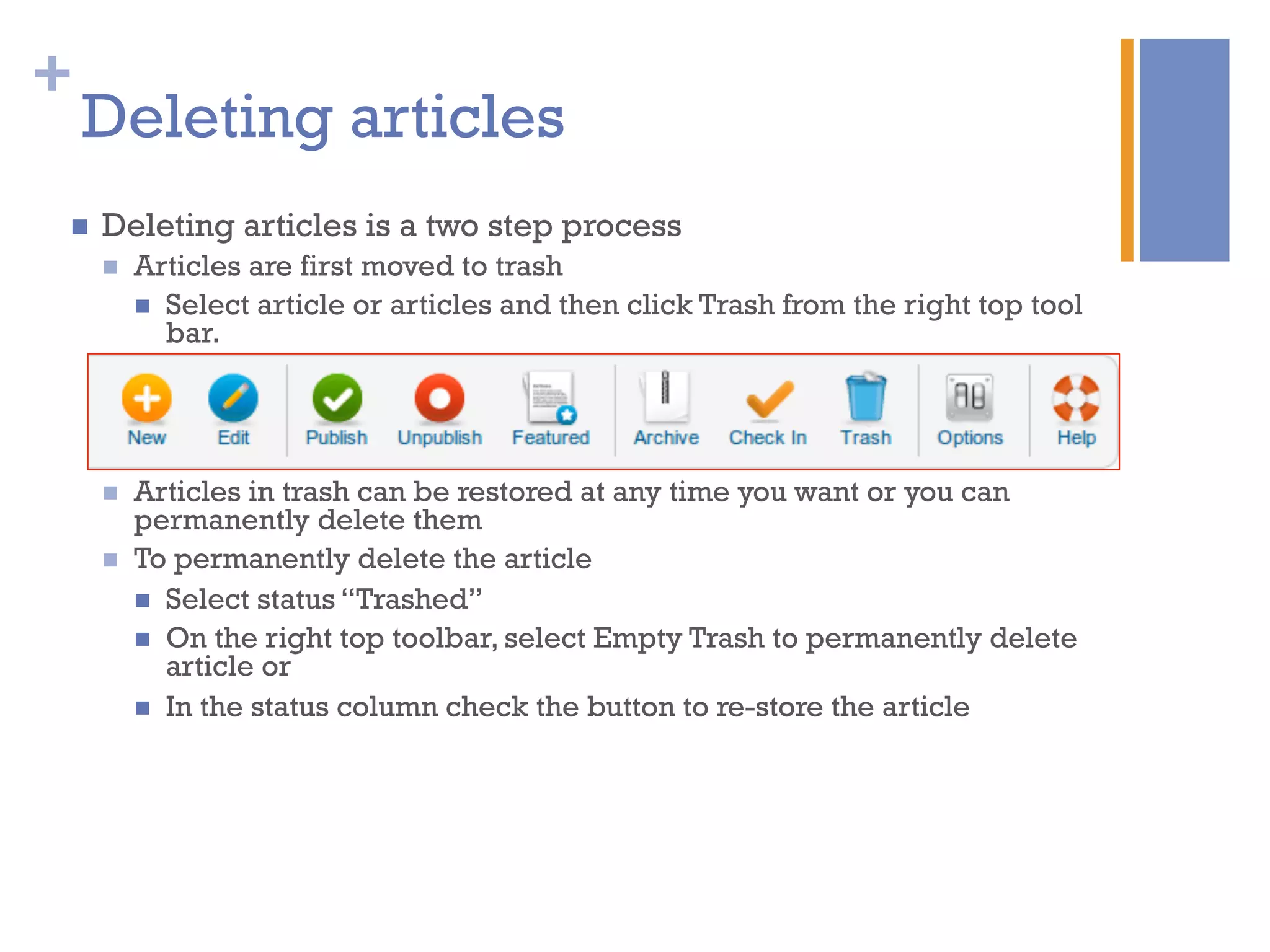+
n  Deleting articles is a two step process
n  Articles are first moved to trash
n  Select article or articles and then click Trash from the right top tool
bar.
n  Articles in trash can be restored at any time you want or you can
permanently delete them
n  To permanently delete the article
n  Select status “Trashed”
n  On the right top toolbar, select Empty Trash to permanently delete
article or
n  In the status column check the button to re-store the article
Deleting articles
 