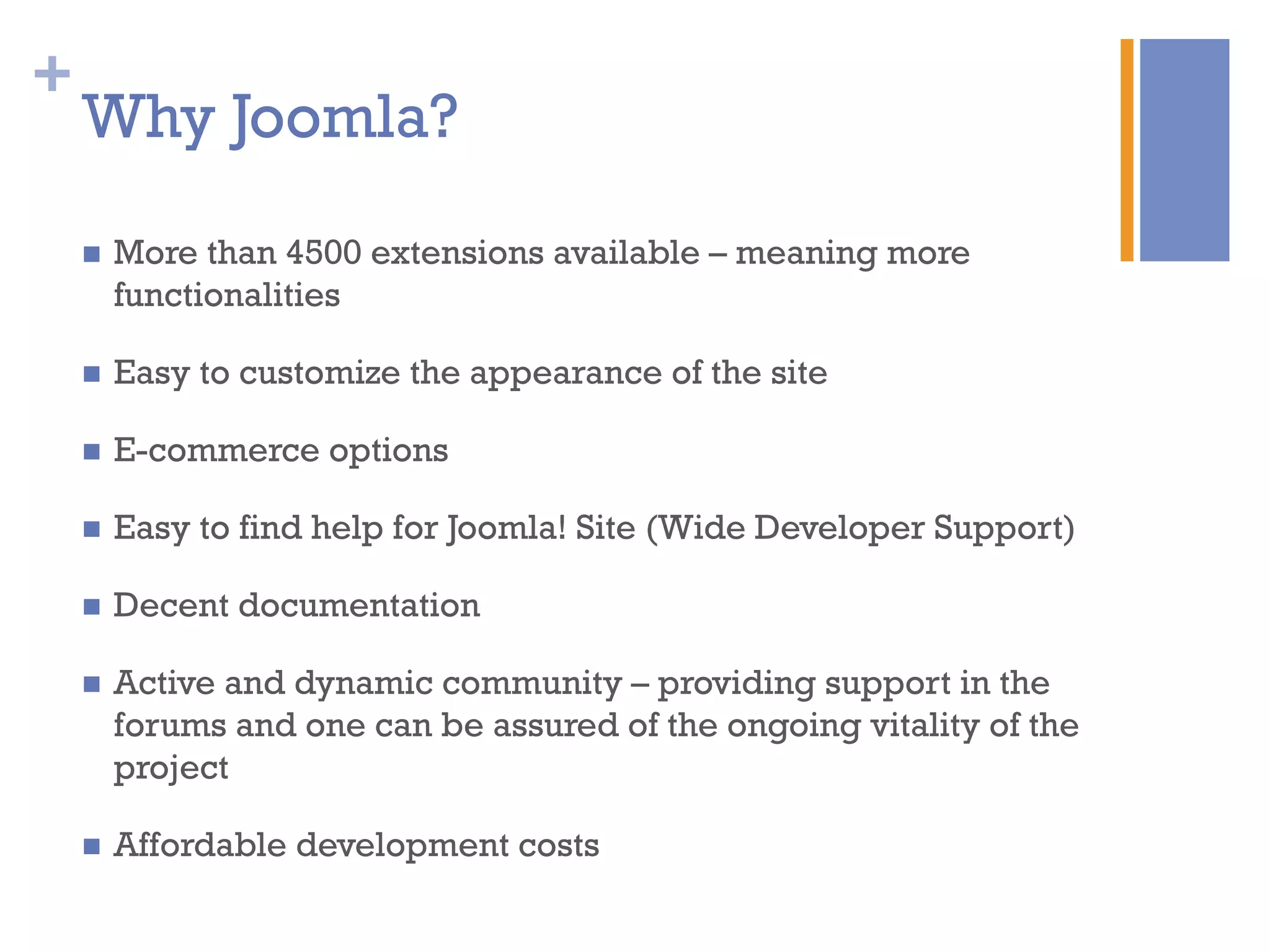 +
Why Joomla?
n  More than 4500 extensions available – meaning more
functionalities
n  Easy to customize the appearance of the site
n  E-commerce options
n  Easy to find help for Joomla! Site (Wide Developer Support)
n  Decent documentation
n  Active and dynamic community – providing support in the
forums and one can be assured of the ongoing vitality of the
project
n  Affordable development costs
 