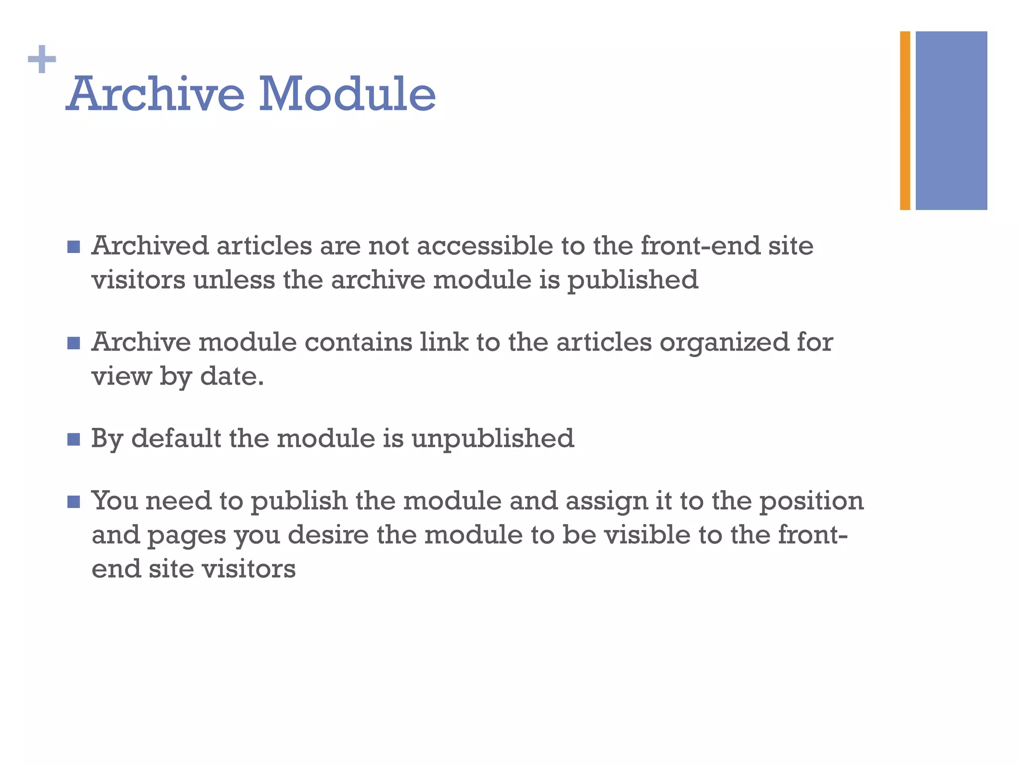 +
n  Archived articles are not accessible to the front-end site
visitors unless the archive module is published
n  Archive module contains link to the articles organized for
view by date.
n  By default the module is unpublished
n  You need to publish the module and assign it to the position
and pages you desire the module to be visible to the front-
end site visitors
Archive Module
 