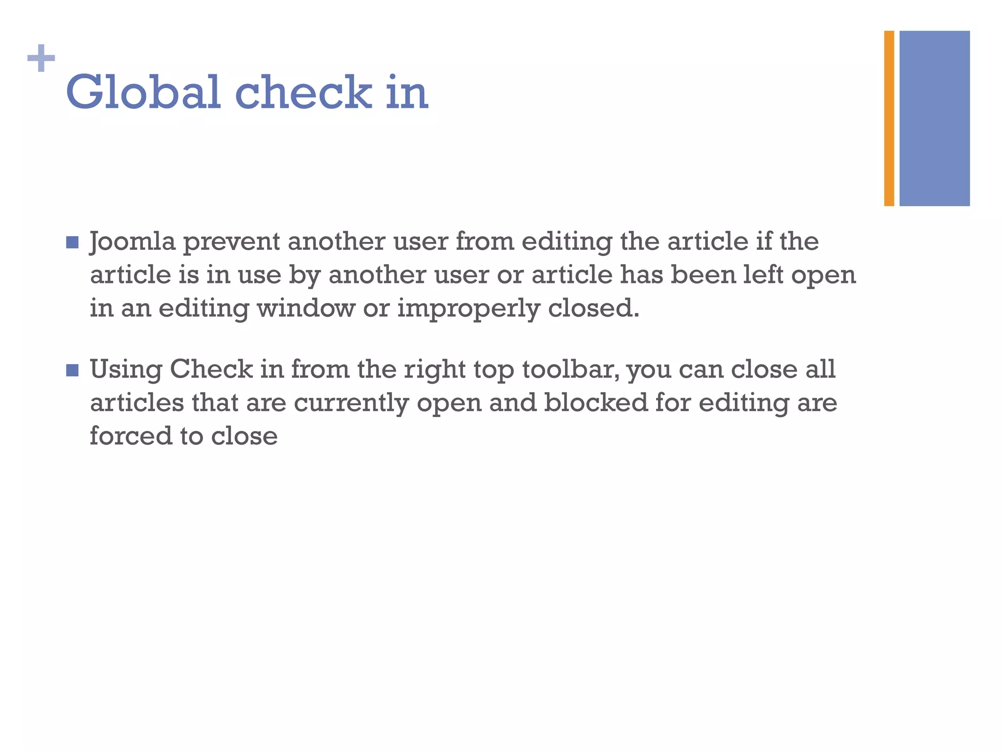 +
n  Joomla prevent another user from editing the article if the
article is in use by another user or article has been left open
in an editing window or improperly closed.
n  Using Check in from the right top toolbar, you can close all
articles that are currently open and blocked for editing are
forced to close
Global check in
 