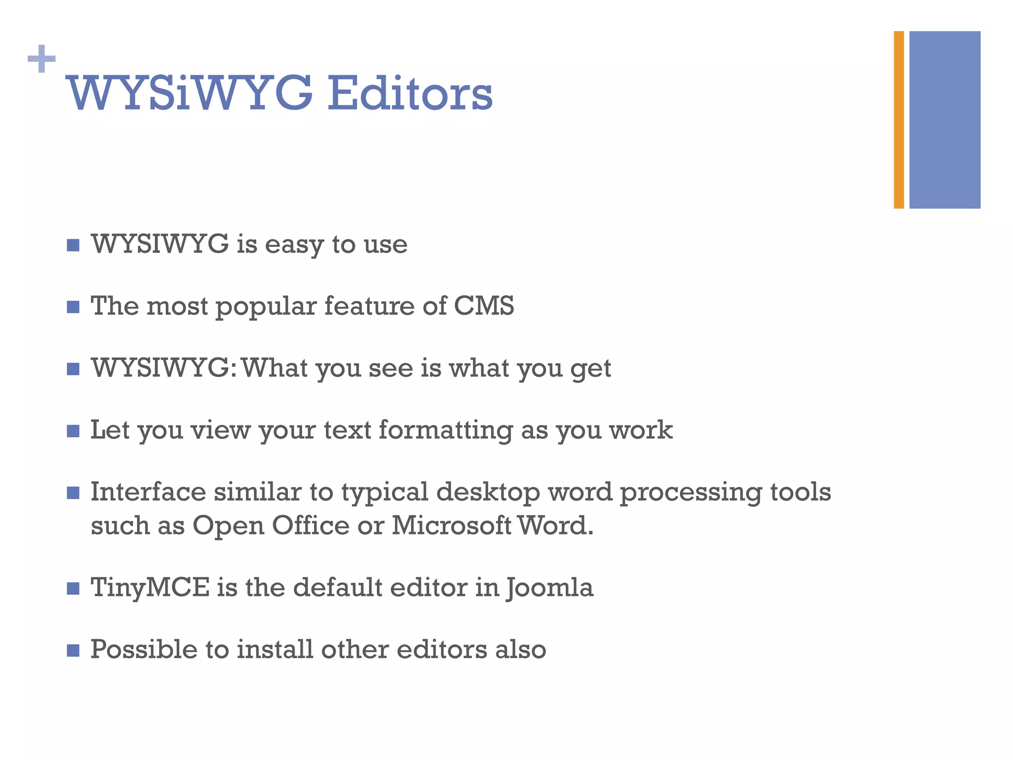 +
n  WYSIWYG is easy to use
n  The most popular feature of CMS
n  WYSIWYG:What you see is what you get
n  Let you view your text formatting as you work
n  Interface similar to typical desktop word processing tools
such as Open Office or Microsoft Word.
n  TinyMCE is the default editor in Joomla
n  Possible to install other editors also
WYSiWYG Editors
 