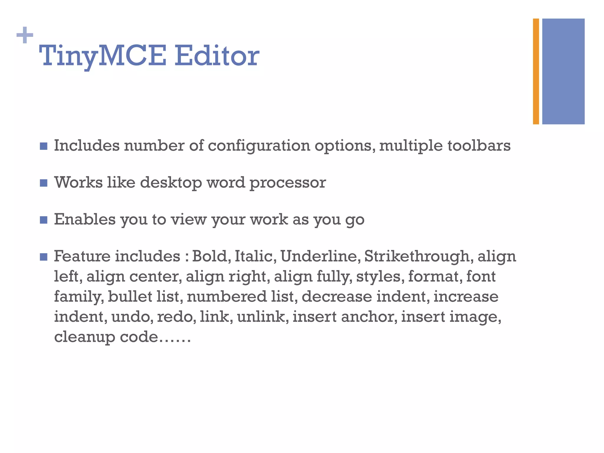 +
n  Includes number of configuration options, multiple toolbars
n  Works like desktop word processor
n  Enables you to view your work as you go
n  Feature includes : Bold, Italic, Underline, Strikethrough, align
left, align center, align right, align fully, styles, format, font
family, bullet list, numbered list, decrease indent, increase
indent, undo, redo, link, unlink, insert anchor, insert image,
cleanup code……
TinyMCE Editor
 