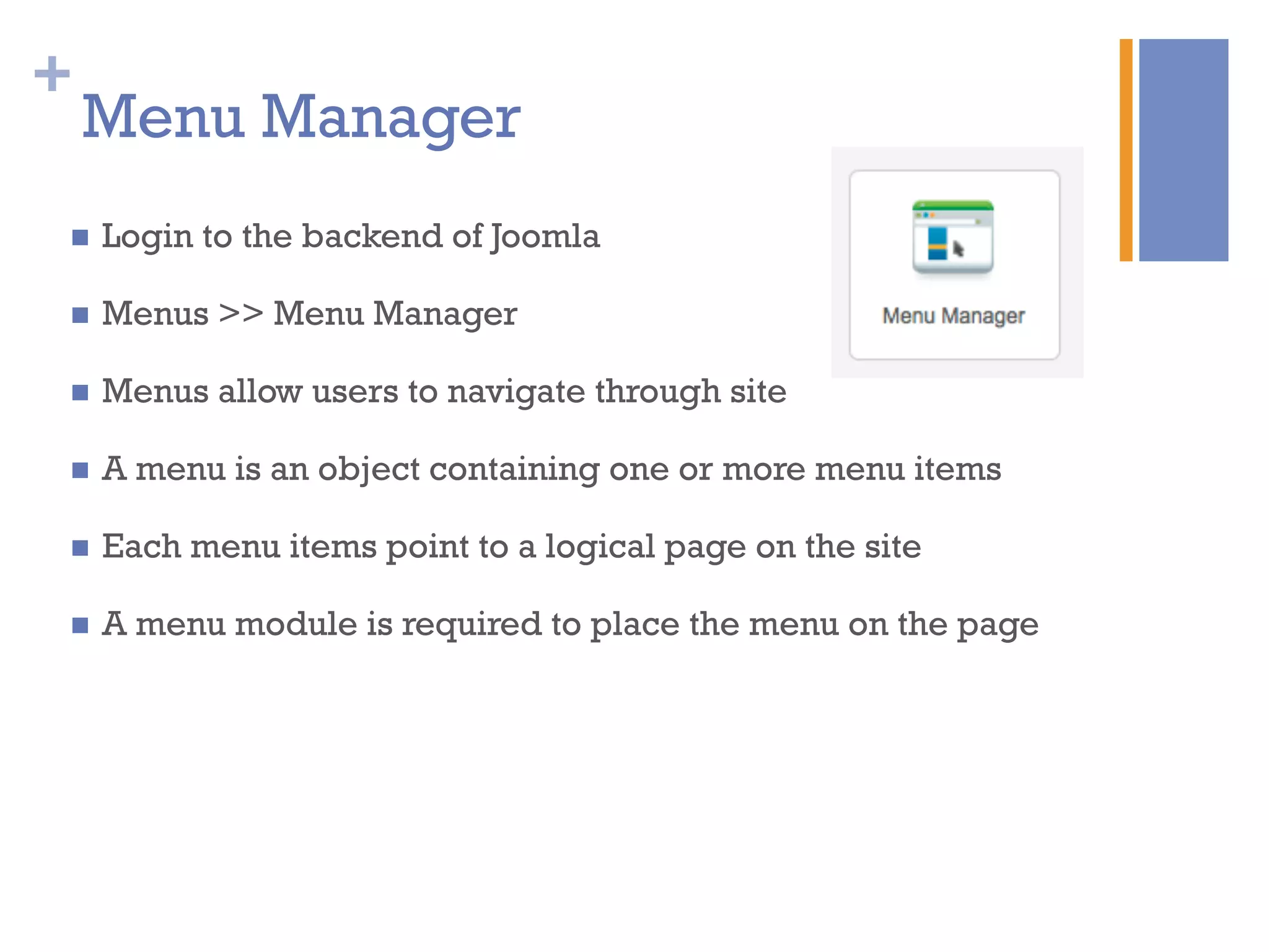 +
Menu Manager
n  Login to the backend of Joomla
n  Menus >> Menu Manager
n  Menus allow users to navigate through site
n  A menu is an object containing one or more menu items
n  Each menu items point to a logical page on the site
n  A menu module is required to place the menu on the page
 