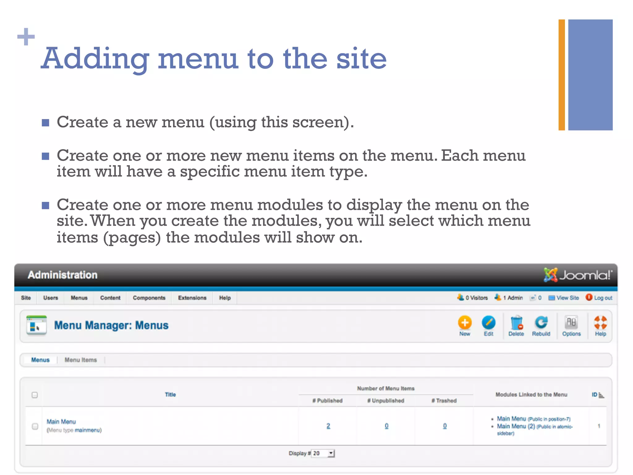 +
Adding menu to the site
n  Create a new menu (using this screen).
n  Create one or more new menu items on the menu. Each menu
item will have a specific menu item type.
n  Create one or more menu modules to display the menu on the
site.When you create the modules, you will select which menu
items (pages) the modules will show on.
 