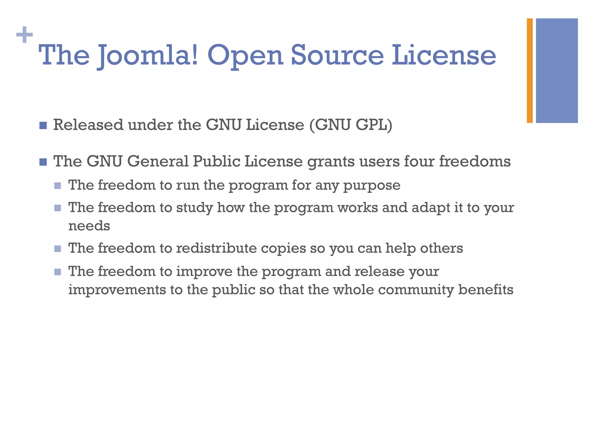 +
The Joomla! Open Source License
n  Released under the GNU License (GNU GPL)
n  The GNU General Public License grants users four freedoms
n  The freedom to run the program for any purpose
n  The freedom to study how the program works and adapt it to your
needs
n  The freedom to redistribute copies so you can help others
n  The freedom to improve the program and release your
improvements to the public so that the whole community benefits
 