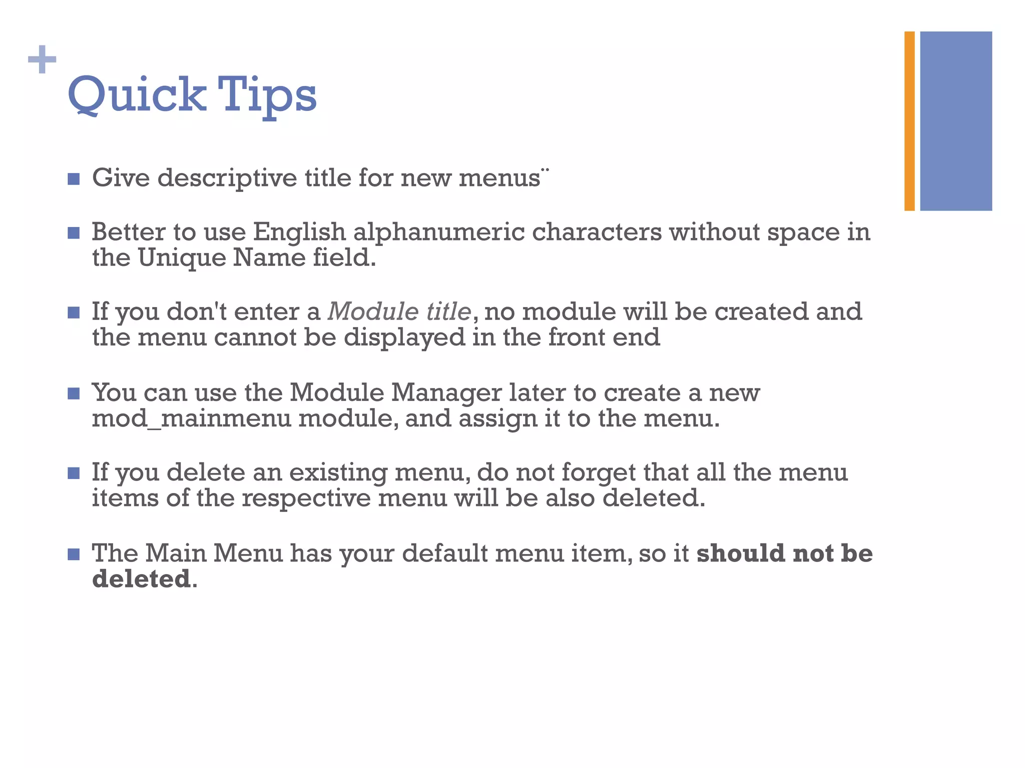 +
Quick Tips
n  Give descriptive title for new menus¨
n  Better to use English alphanumeric characters without space in
the Unique Name field.
n  If you don't enter a Module title, no module will be created and
the menu cannot be displayed in the front end
n  You can use the Module Manager later to create a new
mod_mainmenu module, and assign it to the menu.
n  If you delete an existing menu, do not forget that all the menu
items of the respective menu will be also deleted.
n  The Main Menu has your default menu item, so it should not be
deleted.
 