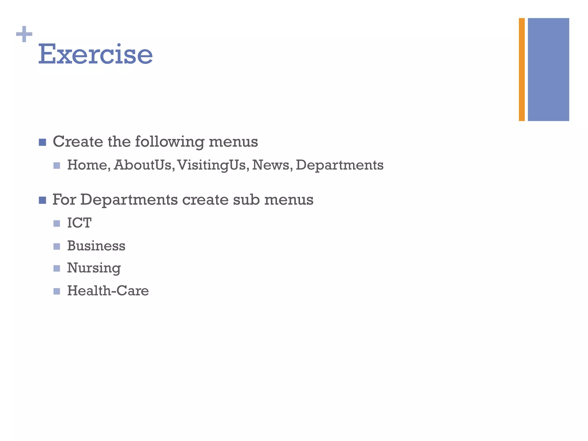 +
Exercise
n  Create the following menus
n  Home, AboutUs,VisitingUs, News, Departments
n  For Departments create sub menus
n  ICT
n  Business
n  Nursing
n  Health-Care
 