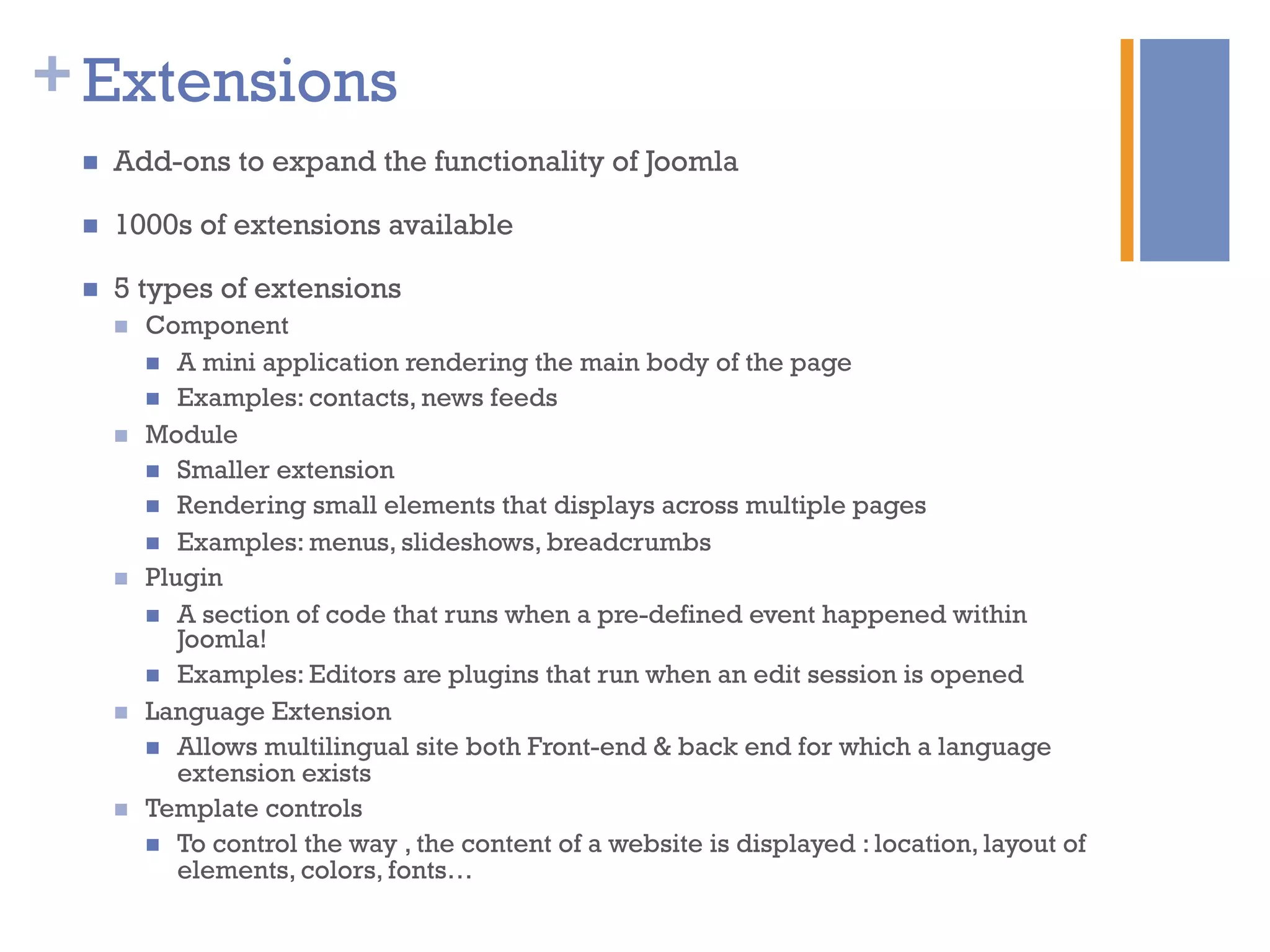 +Extensions
n  Add-ons to expand the functionality of Joomla
n  1000s of extensions available
n  5 types of extensions
n  Component
n  A mini application rendering the main body of the page
n  Examples: contacts, news feeds
n  Module
n  Smaller extension
n  Rendering small elements that displays across multiple pages
n  Examples: menus, slideshows, breadcrumbs
n  Plugin
n  A section of code that runs when a pre-defined event happened within
Joomla!
n  Examples: Editors are plugins that run when an edit session is opened
n  Language Extension
n  Allows multilingual site both Front-end & back end for which a language
extension exists
n  Template controls
n  To control the way , the content of a website is displayed : location, layout of
elements, colors, fonts…
 
