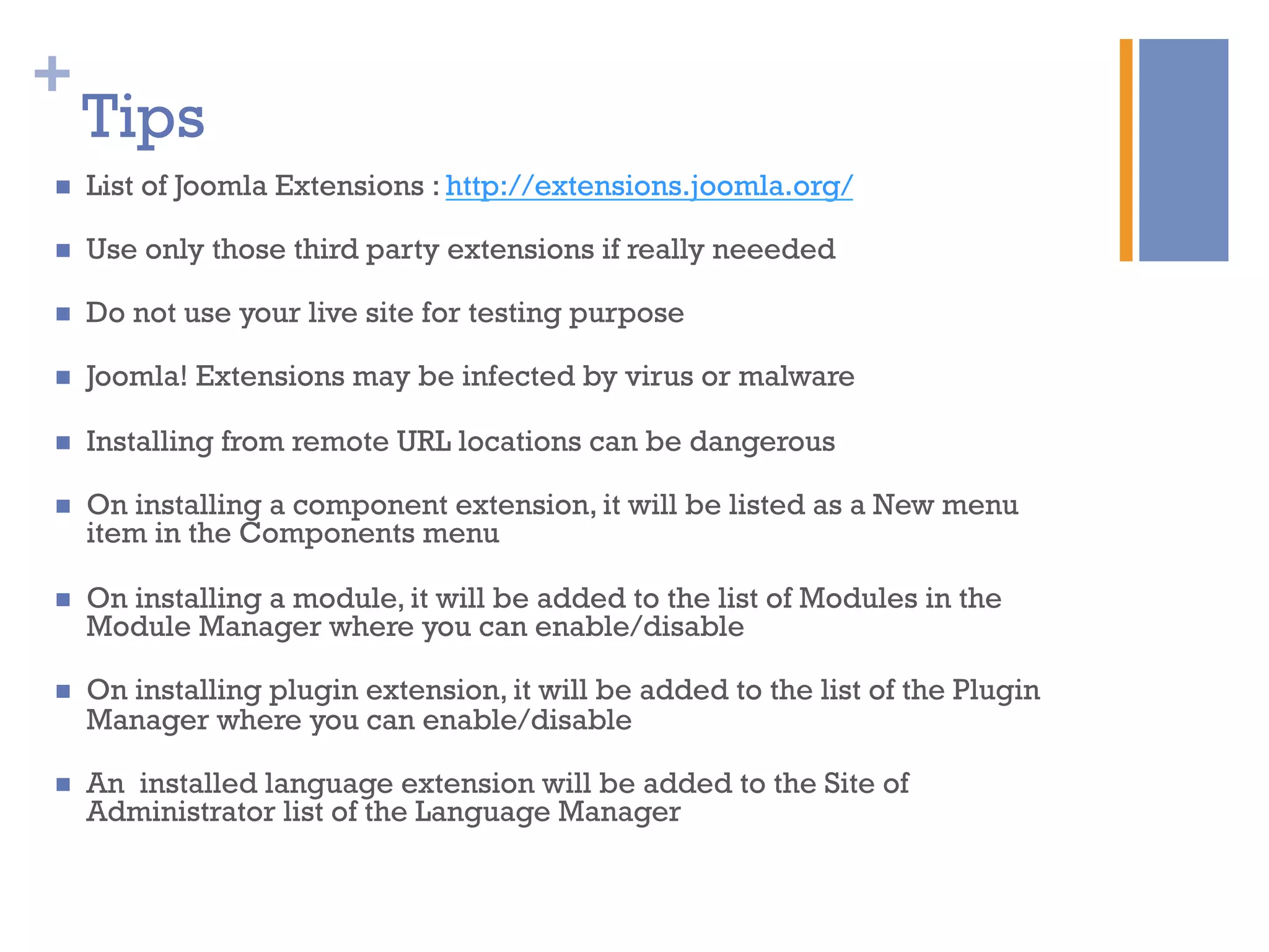 +
Tips
n  List of Joomla Extensions : http://extensions.joomla.org/
n  Use only those third party extensions if really neeeded
n  Do not use your live site for testing purpose
n  Joomla! Extensions may be infected by virus or malware
n  Installing from remote URL locations can be dangerous
n  On installing a component extension, it will be listed as a New menu
item in the Components menu
n  On installing a module, it will be added to the list of Modules in the
Module Manager where you can enable/disable
n  On installing plugin extension, it will be added to the list of the Plugin
Manager where you can enable/disable
n  An installed language extension will be added to the Site of
Administrator list of the Language Manager
 