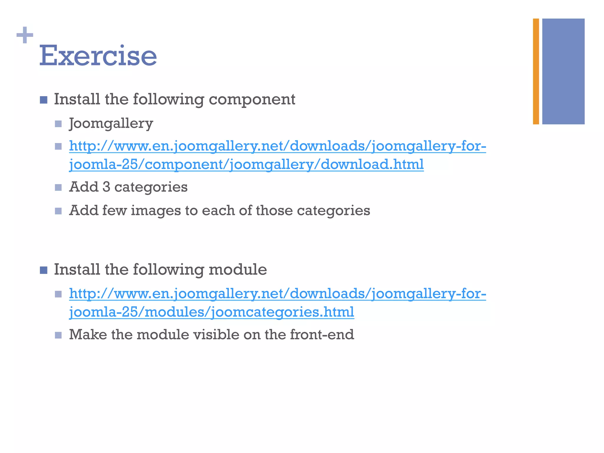 +
Exercise
n  Install the following component
n  Joomgallery
n  http://www.en.joomgallery.net/downloads/joomgallery-for-
joomla-25/component/joomgallery/download.html
n  Add 3 categories
n  Add few images to each of those categories
n  Install the following module
n  http://www.en.joomgallery.net/downloads/joomgallery-for-
joomla-25/modules/joomcategories.html
n  Make the module visible on the front-end
 