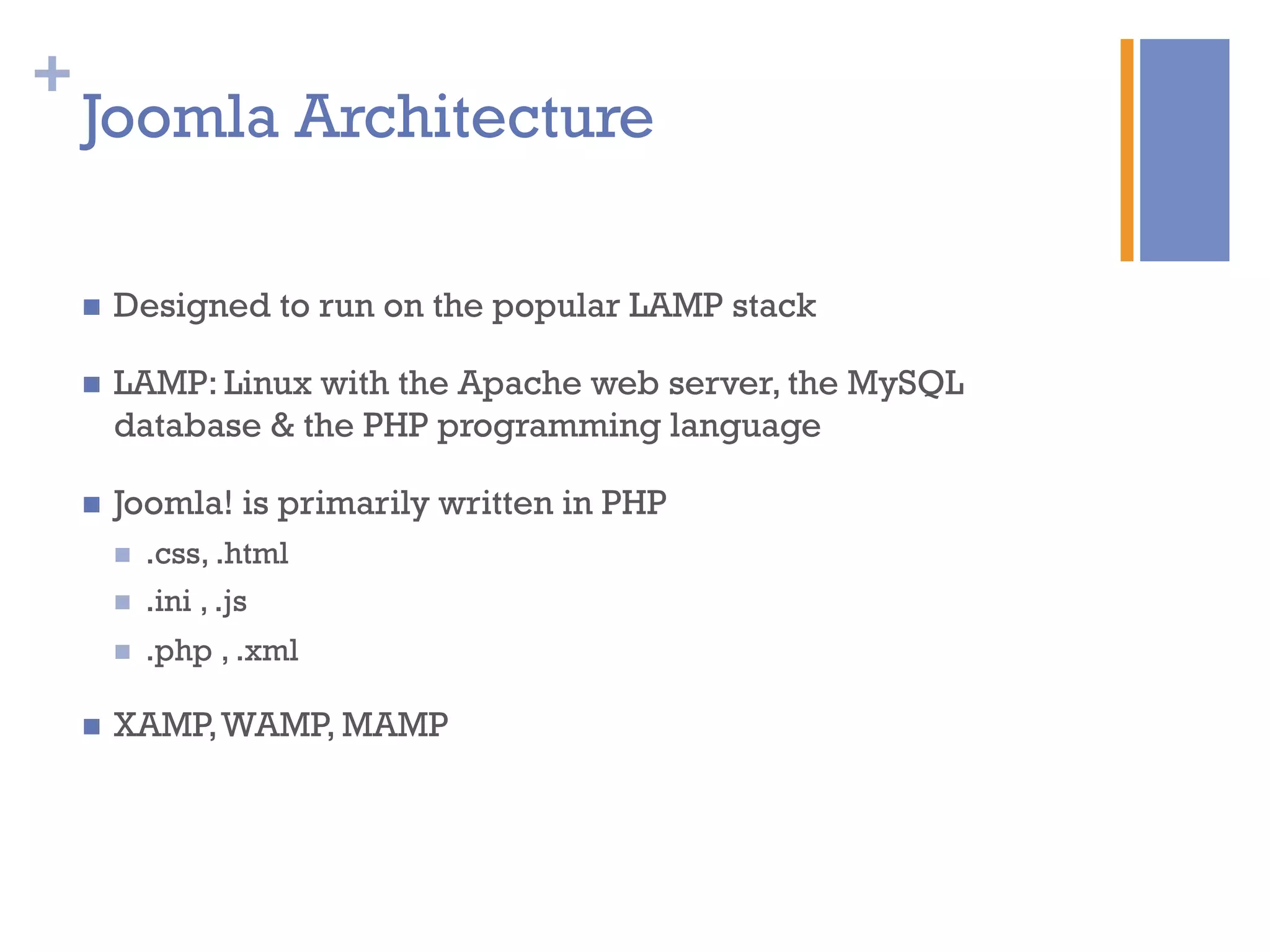 +
Joomla Architecture
n  Designed to run on the popular LAMP stack
n  LAMP: Linux with the Apache web server, the MySQL
database & the PHP programming language
n  Joomla! is primarily written in PHP
n  .css, .html
n  .ini , .js
n  .php , .xml
n  XAMP,WAMP, MAMP
 