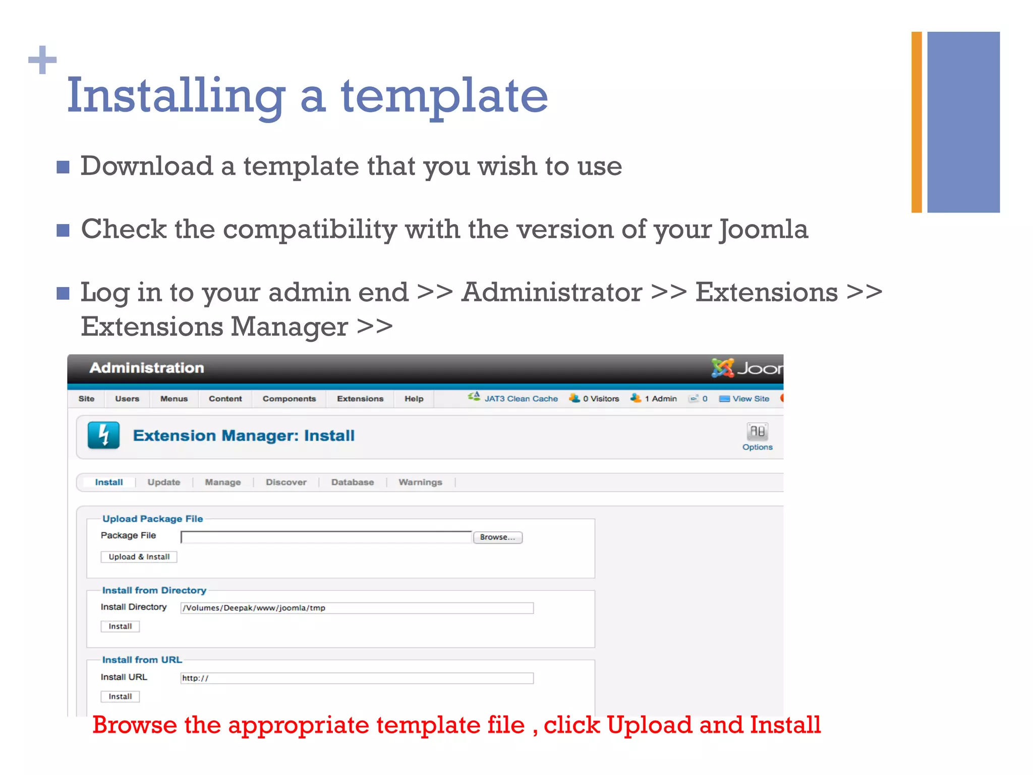 +
Installing a template
n  Download a template that you wish to use
n  Check the compatibility with the version of your Joomla
n  Log in to your admin end >> Administrator >> Extensions >>
Extensions Manager >>
Browse the appropriate template file , click Upload and Install
 