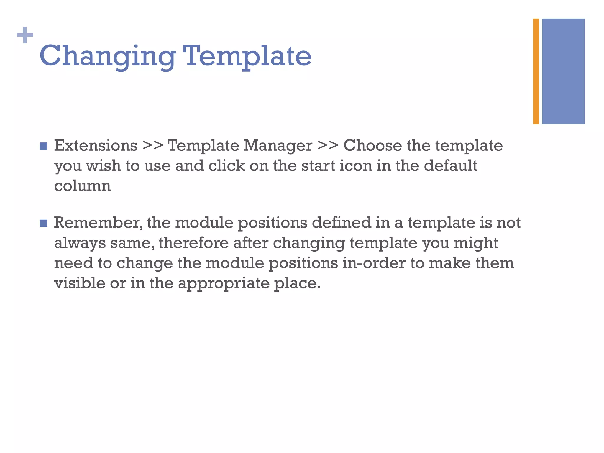 +
Changing Template
n  Extensions >> Template Manager >> Choose the template
you wish to use and click on the start icon in the default
column
n  Remember, the module positions defined in a template is not
always same, therefore after changing template you might
need to change the module positions in-order to make them
visible or in the appropriate place.
 