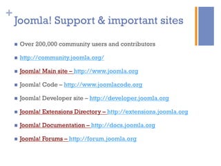 +
Joomla! Support & important sites
n  Over 200,000 community users and contributors
n  http://community.joomla.org/
n  Joomla! Main site – http://www.joomla.org
n  Joomla! Code – http://www.joomlacode.org
n  Joomla! Developer site – http://developer.joomla.org
n  Joomla! Extensions Directory – http://extensions.joomla.org
n  Joomla! Documentation – http://docs.joomla.org
n  Joomla! Forums – http://forum.joomla.org
 