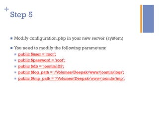 +
n  Modify configuration.php in your new server (system)
n  You need to modify the following parameters:
n  public $user = 'root’;
n  public $password = 'root’;
n  public $db = 'joomla123';
n  public $log_path = '/Volumes/Deepak/www/joomla/logs';
n  public $tmp_path = '/Volumes/Deepak/www/joomla/tmp';
Step 5
 