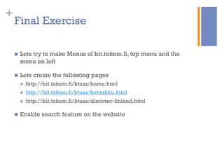 +
Final Exercise
n  Lets try to make Menus of bit.tokem.fi, top menu and the
menu on left
n  Lets create the following pages
n  http://bit.tokem.fi/ktuas/home.html
n  http://bit.tokem.fi/ktuas/ketoakku.html
n  http://bit.tokem.fi/ktuas/discover-finland.html
n  Enable search feature on the website
 