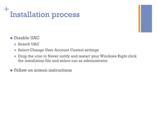 +
Installation process
n  Disable UAC
n  Search UAC
n  Select Change User Account Control settings
n  Drop the icon to Never notify and restart your Windows Right click
the installation file and select run as administrator
n  Follow on screen instructions
 