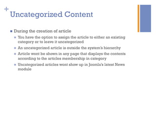 +
Uncategorized Content
n  During the creation of article
n  You have the option to assign the article to either an existing
category or to leave it uncategorized
n  An uncategorized article is outside the system’s hierarchy
n  Article wont be shown in any page that displays the contents
according to the articles membership in category
n  Uncategorized articles wont show up in Joomla’s latest News
module
 