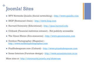 +
Joomla! Sites
n  MTV Networks Quizilla (Social networking) - http://www.quizilla.com
n  IHOP (Restaurant chain) - http://www.ihop.com
n  Harvard University (Educational) - http://gsas.harvard.edu
n  Citibank (Financial institution intranet) - Not publicly accessible
n  The Green Maven (Eco-resources) - http://www.greenmaven.com
n  Outdoor Photographer (Magazine) -
http://www.outdoorphotographer.com
n  PlayShakespeare.com (Cultural) - http://www.playshakespeare.com
n  Senso Interiors (Furniture design) - http://www.sensointeriors.co.za
More sites at : http://community.joomla.org/showcase
 