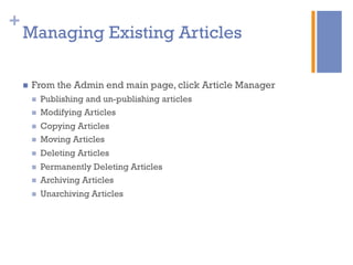 +
n  From the Admin end main page, click Article Manager
n  Publishing and un-publishing articles
n  Modifying Articles
n  Copying Articles
n  Moving Articles
n  Deleting Articles
n  Permanently Deleting Articles
n  Archiving Articles
n  Unarchiving Articles
Managing Existing Articles
 