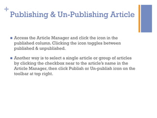 +
n  Access the Article Manager and click the icon in the
published column. Clicking the icon toggles between
published & unpublished.
n  Another way is to select a single article or group of articles
by clicking the checkbox near to the article’s name in the
Article Manager, then click Publish or Un-publish icon on the
toolbar at top right.
Publishing & Un-Publishing Article
 