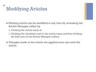 +
n  Existing article can be modified at any time by accessing the
Article Manager either by
n  Clicking the article name or
n  Clicking the checkbox next to the article name and then clicking
the Edit icon on the Article Manager toolbar
n  Changes made to the article are applied once you save the
article.
Modifying Articles
 