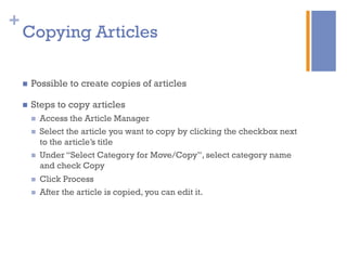 +
n  Possible to create copies of articles
n  Steps to copy articles
n  Access the Article Manager
n  Select the article you want to copy by clicking the checkbox next
to the article’s title
n  Under “Select Category for Move/Copy”, select category name
and check Copy
n  Click Process
n  After the article is copied, you can edit it.
Copying Articles
 