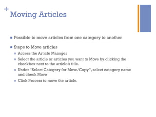 +
n  Possible to move articles from one category to another
n  Steps to Move articles
n  Access the Article Manager
n  Select the article or articles you want to Move by clicking the
checkbox next to the article’s title.
n  Under “Select Category for Move/Copy”, select category name
and check Move
n  Click Process to move the article.
Moving Articles
 