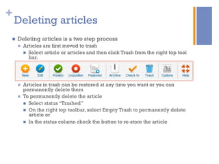 +
n  Deleting articles is a two step process
n  Articles are first moved to trash
n  Select article or articles and then click Trash from the right top tool
bar.
n  Articles in trash can be restored at any time you want or you can
permanently delete them
n  To permanently delete the article
n  Select status “Trashed”
n  On the right top toolbar, select Empty Trash to permanently delete
article or
n  In the status column check the button to re-store the article
Deleting articles
 