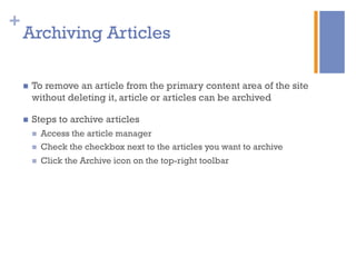 +
n  To remove an article from the primary content area of the site
without deleting it, article or articles can be archived
n  Steps to archive articles
n  Access the article manager
n  Check the checkbox next to the articles you want to archive
n  Click the Archive icon on the top-right toolbar
Archiving Articles
 