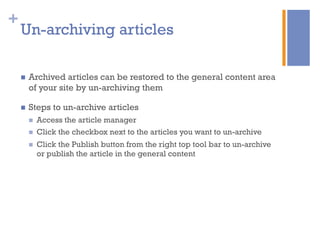 +
n  Archived articles can be restored to the general content area
of your site by un-archiving them
n  Steps to un-archive articles
n  Access the article manager
n  Click the checkbox next to the articles you want to un-archive
n  Click the Publish button from the right top tool bar to un-archive
or publish the article in the general content
Un-archiving articles
 