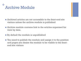 +
n  Archived articles are not accessible to the front-end site
visitors unless the archive module is published
n  Archive module contains link to the articles organized for
view by date.
n  By default the module is unpublished
n  You need to publish the module and assign it to the position
and pages you desire the module to be visible to the front-
end site visitors
Archive Module
 
