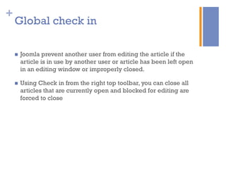 +
n  Joomla prevent another user from editing the article if the
article is in use by another user or article has been left open
in an editing window or improperly closed.
n  Using Check in from the right top toolbar, you can close all
articles that are currently open and blocked for editing are
forced to close
Global check in
 