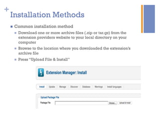 +
Installation Methods
n  Common installation method
n  Download one or more archive files (.zip or tar.gz) from the
extension providers website to your local directory on your
computer
n  Browse to the location where you downloaded the extension’s
archive file
n  Press “Upload File & Install”
 