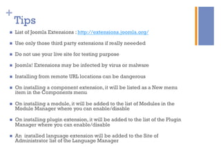+
Tips
n  List of Joomla Extensions : http://extensions.joomla.org/
n  Use only those third party extensions if really neeeded
n  Do not use your live site for testing purpose
n  Joomla! Extensions may be infected by virus or malware
n  Installing from remote URL locations can be dangerous
n  On installing a component extension, it will be listed as a New menu
item in the Components menu
n  On installing a module, it will be added to the list of Modules in the
Module Manager where you can enable/disable
n  On installing plugin extension, it will be added to the list of the Plugin
Manager where you can enable/disable
n  An installed language extension will be added to the Site of
Administrator list of the Language Manager
 
