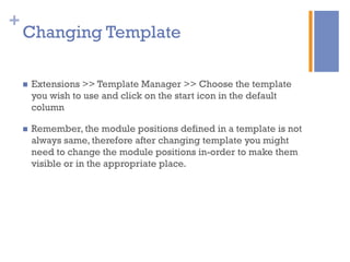 +
Changing Template
n  Extensions >> Template Manager >> Choose the template
you wish to use and click on the start icon in the default
column
n  Remember, the module positions defined in a template is not
always same, therefore after changing template you might
need to change the module positions in-order to make them
visible or in the appropriate place.
 