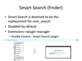 Smart Search (finder)
• Smart Search is destined to be the
  replacement for com_search
• Disabled by default
• Extensions->plugin manager
  – Enable Conent - Smart Search plugin
 