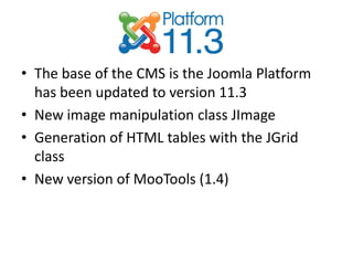 • The base of the CMS is the Joomla Platform
  has been updated to version 11.3
• New image manipulation class JImage
• Generation of HTML tables with the JGrid
  class
• New version of MooTools (1.4)
 