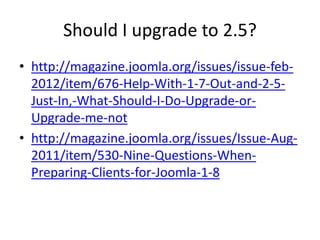 Should I upgrade to 2.5?
• http://magazine.joomla.org/issues/issue-feb-
  2012/item/676-Help-With-1-7-Out-and-2-5-
  Just-In,-What-Should-I-Do-Upgrade-or-
  Upgrade-me-not
• http://magazine.joomla.org/issues/Issue-Aug-
  2011/item/530-Nine-Questions-When-
  Preparing-Clients-for-Joomla-1-8
 