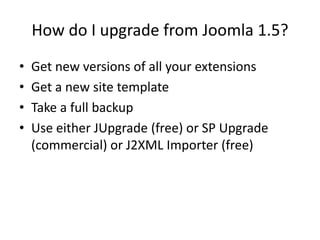 How do I upgrade from Joomla 1.5?
•   Get new versions of all your extensions
•   Get a new site template
•   Take a full backup
•   Use either JUpgrade (free) or SP Upgrade
    (commercial) or J2XML Importer (free)
 