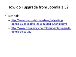 How do I upgrade from Joomla 1.5?
• Tutorials
  – http://www.jomsocial.com/blog/migrating-
    joomla-15-to-joomla-25-a-guided-tutorial.html
  – http://www.ostraining.com/blog/joomla/upgrade-
    joomla-16-to-25/
 