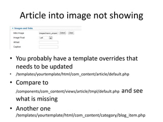 Article into image not showing



• You probably have a template overrides that
  needs to be updated
•   /templates/yourtemplate/html/com_content/article/default.php

• Compare to
    /components/com_content/views/article/tmpl/default.php   and see
  what is missing
• Another one
    /templates/yourtemplate/html/com_content/category/blog_item.php
 