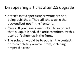 Disappearing articles after 2.5 upgrade
• articles that a specific user wrote are not
  being published. They still show up in the
  backend but not in the frontend.
• Cause: If you have a user linked to a contact
  that is unpublished, the articles written by this
  user don't show up in the front.
• The solution would be to publish the contact
  or to completely remove them, including
  empty the trash.
 