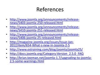 References
• http://www.joomla.org/announcements/release-
  news/5403-joomla-250-released.html
• http://www.joomla.org/announcements/release-
  news/5410-joomla-251-released.html
• http://www.joomla.org/announcements/release-
  news/5406-joomla-25-released.html
• http://magazine.joomla.org/issues/Issue-Jan-
  2012/item/654-What-s-new-in-Joomla-2-5
• http://www.ostraining.com/blog/joomla/joomla25/
• http://docs.joomla.org/Category:Version_2.5.0_FAQ
• http://brian.teeman.net/joomla-1.7/upgrading-to-joomla-
  2.5-some-warnings.html
 