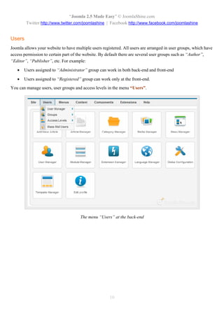 “Joomla 2.5 Made Easy” © JoomlaShine.com
        Twitter http://www.twitter.com/joomlashine | Facebook http://www.facebook.com/joomlashine


Users
Joomla allows your website to have multiple users registered. All users are arranged in user groups, which have
access permission to certain part of the website. By default there are several user groups such as “Author”,
“Editor”, “Publisher”, etc. For example:

      Users assigned to “Administrator” group can work in both back-end and front-end

      Users assigned to “Registered” group can work only at the front-end.
You can manage users, user groups and access levels in the menu “Users”.




                                      The menu “Users” at the back-end




                                                      10
 