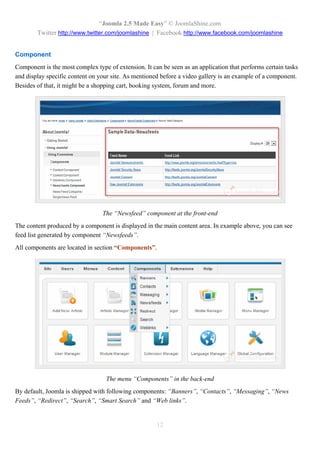 “Joomla 2.5 Made Easy” © JoomlaShine.com
        Twitter http://www.twitter.com/joomlashine | Facebook http://www.facebook.com/joomlashine


Component
Component is the most complex type of extension. It can be seen as an application that performs certain tasks
and display specific content on your site. As mentioned before a video gallery is an example of a component.
Besides of that, it might be a shopping cart, booking system, forum and more.




                                 The “Newsfeed” component at the front-end
The content produced by a component is displayed in the main content area. In example above, you can see
feed list generated by component “Newsfeeds”.
All components are located in section “Components”.




                                   The menu “Components” in the back-end
By default, Joomla is shipped with following components: “Banners”, “Contacts”, “Messaging”, “News
Feeds”, “Redirect”, “Search”, “Smart Search” and “Web links”.


                                                      12
 