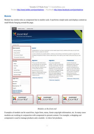 “Joomla 2.5 Made Easy” © JoomlaShine.com
        Twitter http://www.twitter.com/joomlashine | Facebook http://www.facebook.com/joomlashine


Module
Module has similar roles as component but in smaller scale. It performs simple tasks and displays content as
small blocks hanging around the page.




                                           Modules at the front-end
Examples of module can be search box, login form, menu, footer copyright information, etc. In many cases
modules are working in conjunction with component to present content. For example, a shopping cart
component is used to manage products and a module - to show hot products.



                                                      13
 