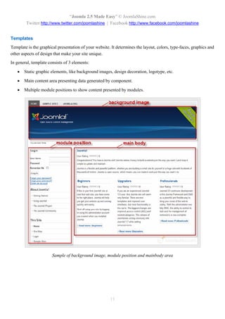 “Joomla 2.5 Made Easy” © JoomlaShine.com
        Twitter http://www.twitter.com/joomlashine | Facebook http://www.facebook.com/joomlashine


Templates
Template is the graphical presentation of your website. It determines the layout, colors, type-faces, graphics and
other aspects of design that make your site unique.
In general, template consists of 3 elements:

      Static graphic elements, like background images, design decoration, logotype, etc.

      Main content area presenting data generated by component.

      Multiple module positions to show content presented by modules.




                       Sample of background image, module position and mainbody area




                                                       15
 